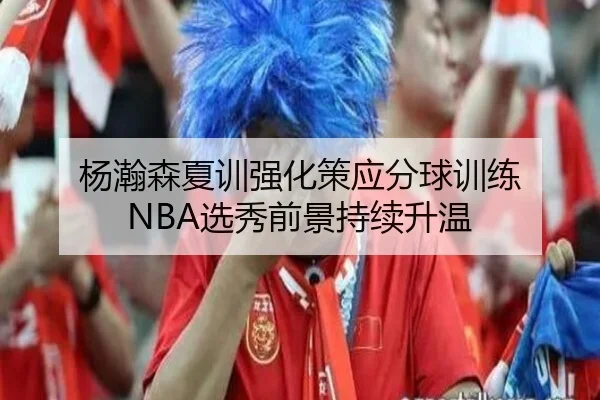 杨瀚森夏训强化策应分球训练 NBA选秀前景持续升温（kaiyunsport）