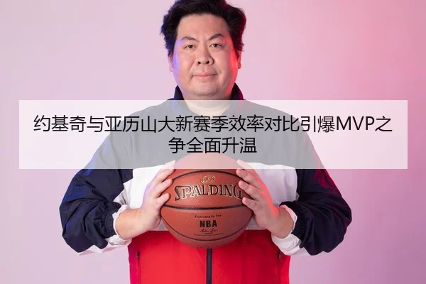 约基奇与亚历山大新赛季效率对比引爆MVP之争全面升温（Kaiyun）